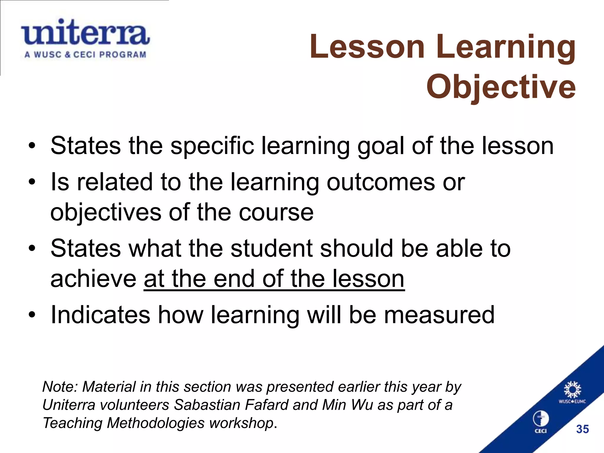 Lesson Learning
Objective
• States the specific learning goal of the lesson
• Is related to the learning outcomes or
objectives of the course
• States what the student should be able to
achieve at the end of the lesson
• Indicates how learning will be measured
Note: Material in this section was presented earlier this year by
Uniterra volunteers Sabastian Fafard and Min Wu as part of a
Teaching Methodologies workshop.

35

 