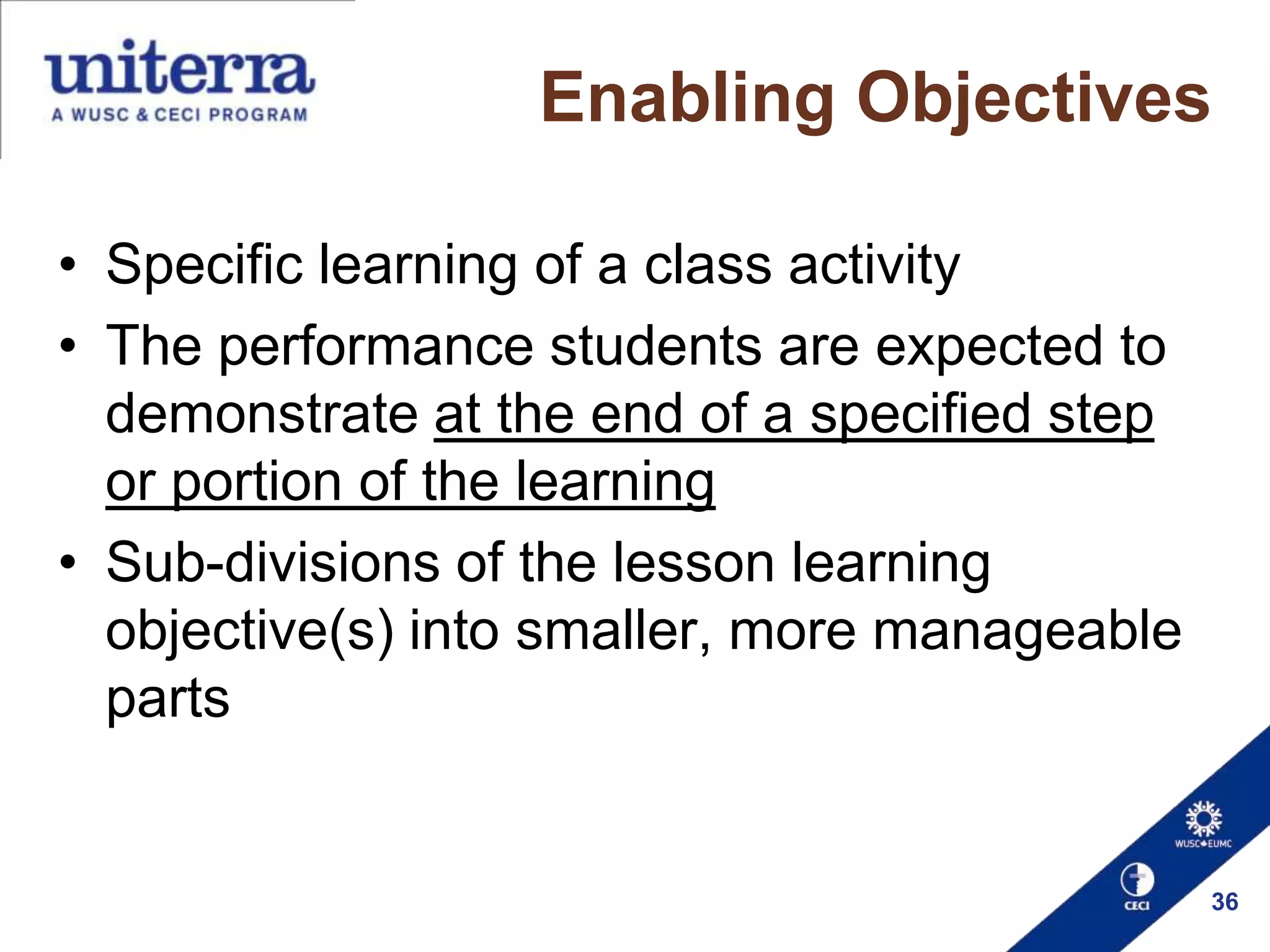 Enabling Objectives
• Specific learning of a class activity
• The performance students are expected to
demonstrate at the end of a specified step
or portion of the learning
• Sub-divisions of the lesson learning
objective(s) into smaller, more manageable
parts

36

 