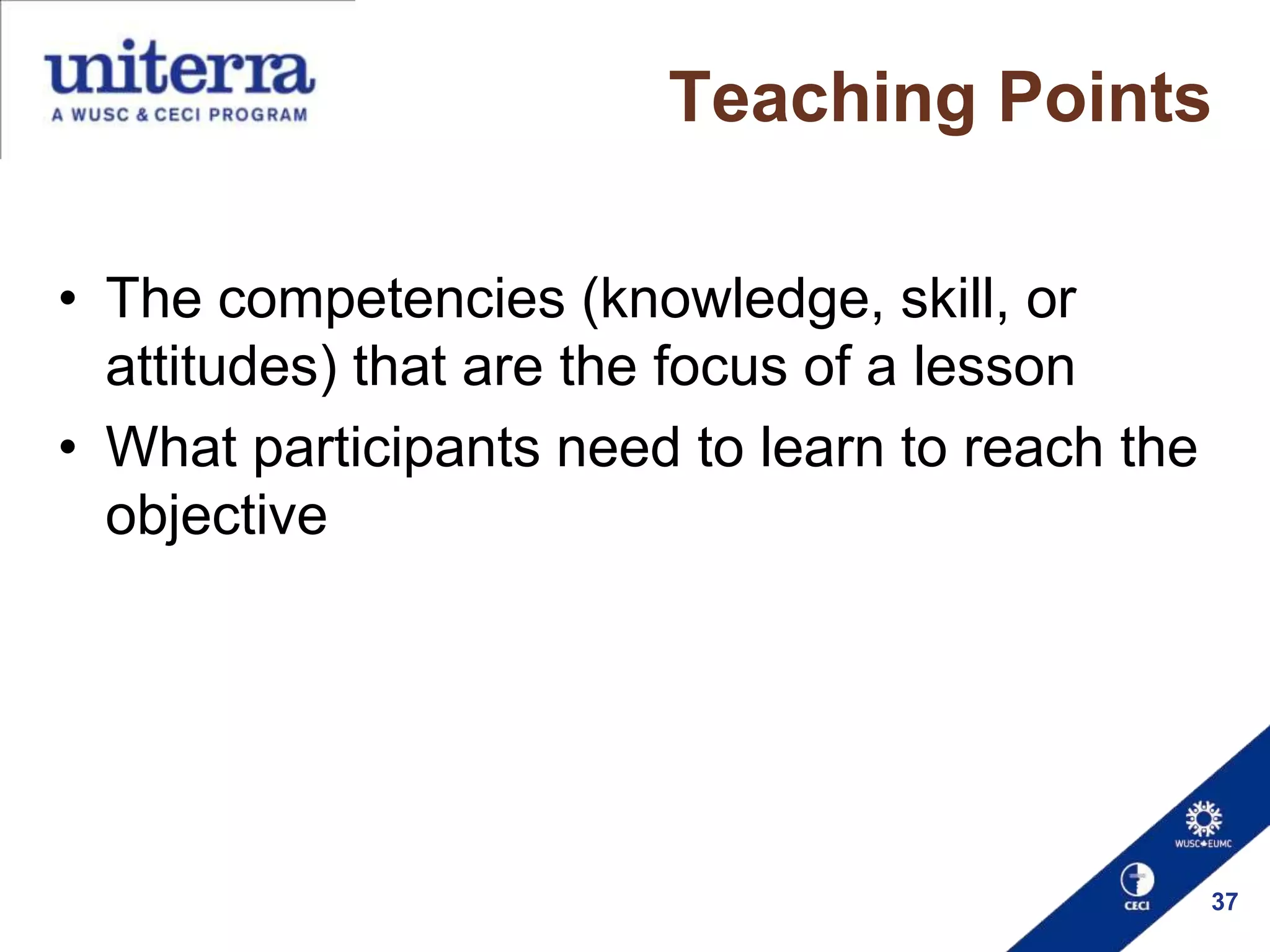 Teaching Points
• The competencies (knowledge, skill, or
attitudes) that are the focus of a lesson
• What participants need to learn to reach the
objective

37

 