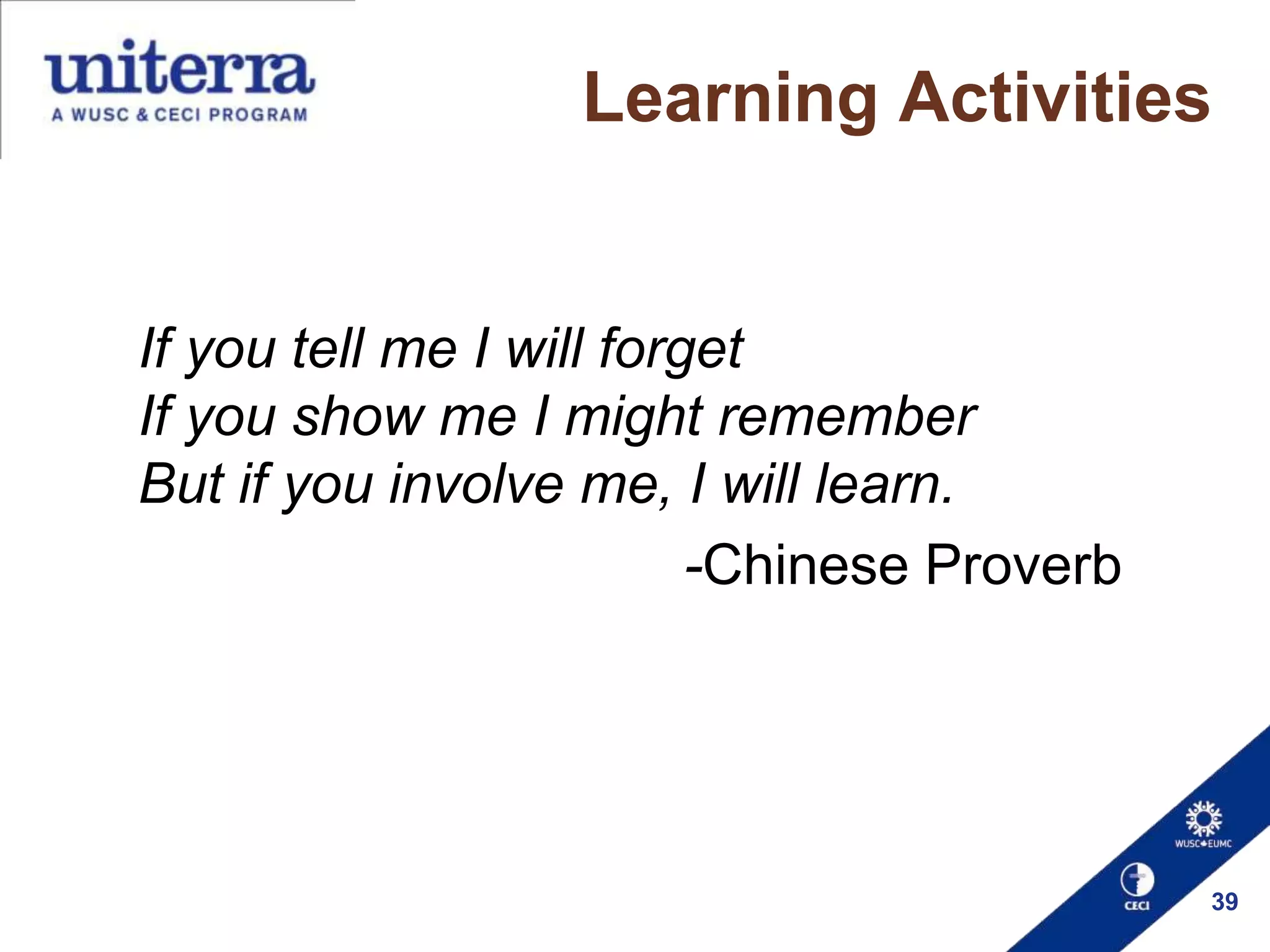 Learning Activities

If you tell me I will forget
If you show me I might remember
But if you involve me, I will learn.
-Chinese Proverb

39

 