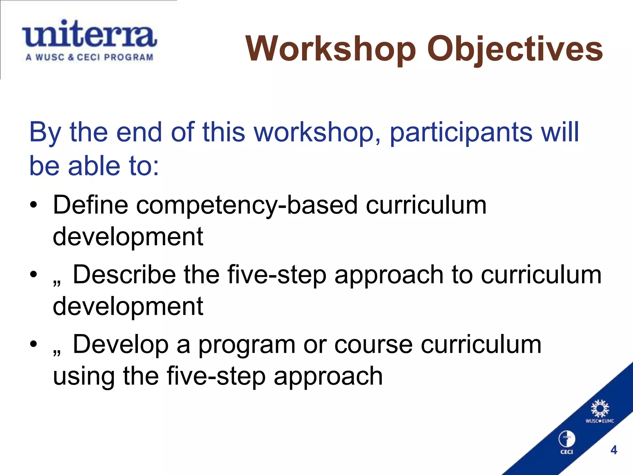Workshop Objectives
By the end of this workshop, participants will
be able to:
• Define competency-based curriculum
development
• „ Describe the five-step approach to curriculum
development
• „ Develop a program or course curriculum
using the five-step approach
4

 