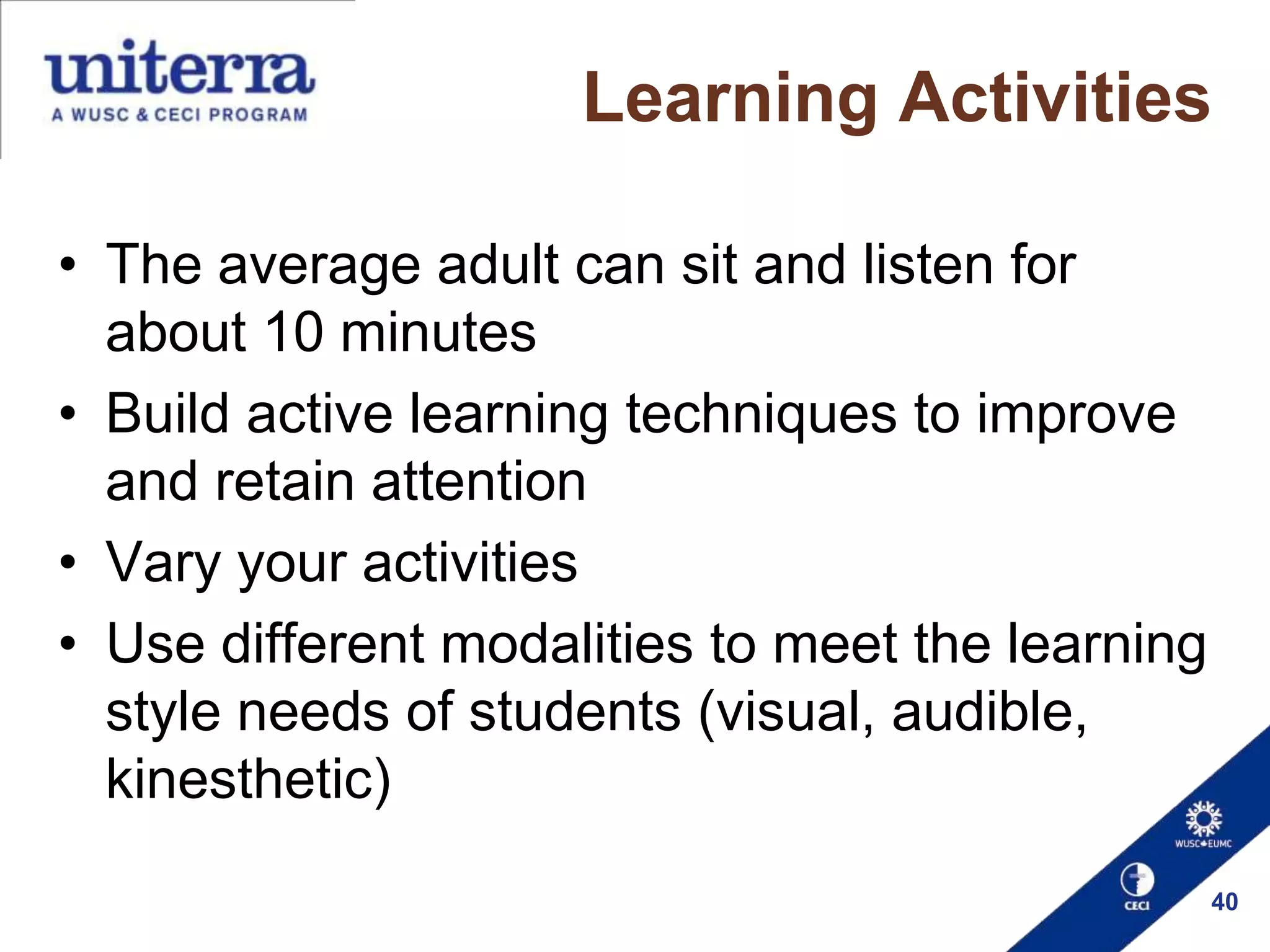 Learning Activities
• The average adult can sit and listen for
about 10 minutes
• Build active learning techniques to improve
and retain attention
• Vary your activities
• Use different modalities to meet the learning
style needs of students (visual, audible,
kinesthetic)
40

 