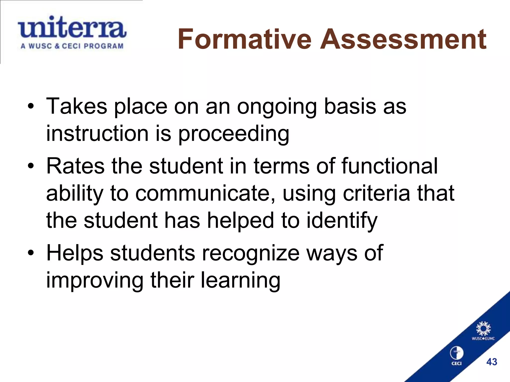 Formative Assessment
• Takes place on an ongoing basis as
instruction is proceeding
• Rates the student in terms of functional
ability to communicate, using criteria that
the student has helped to identify
• Helps students recognize ways of
improving their learning

43

 