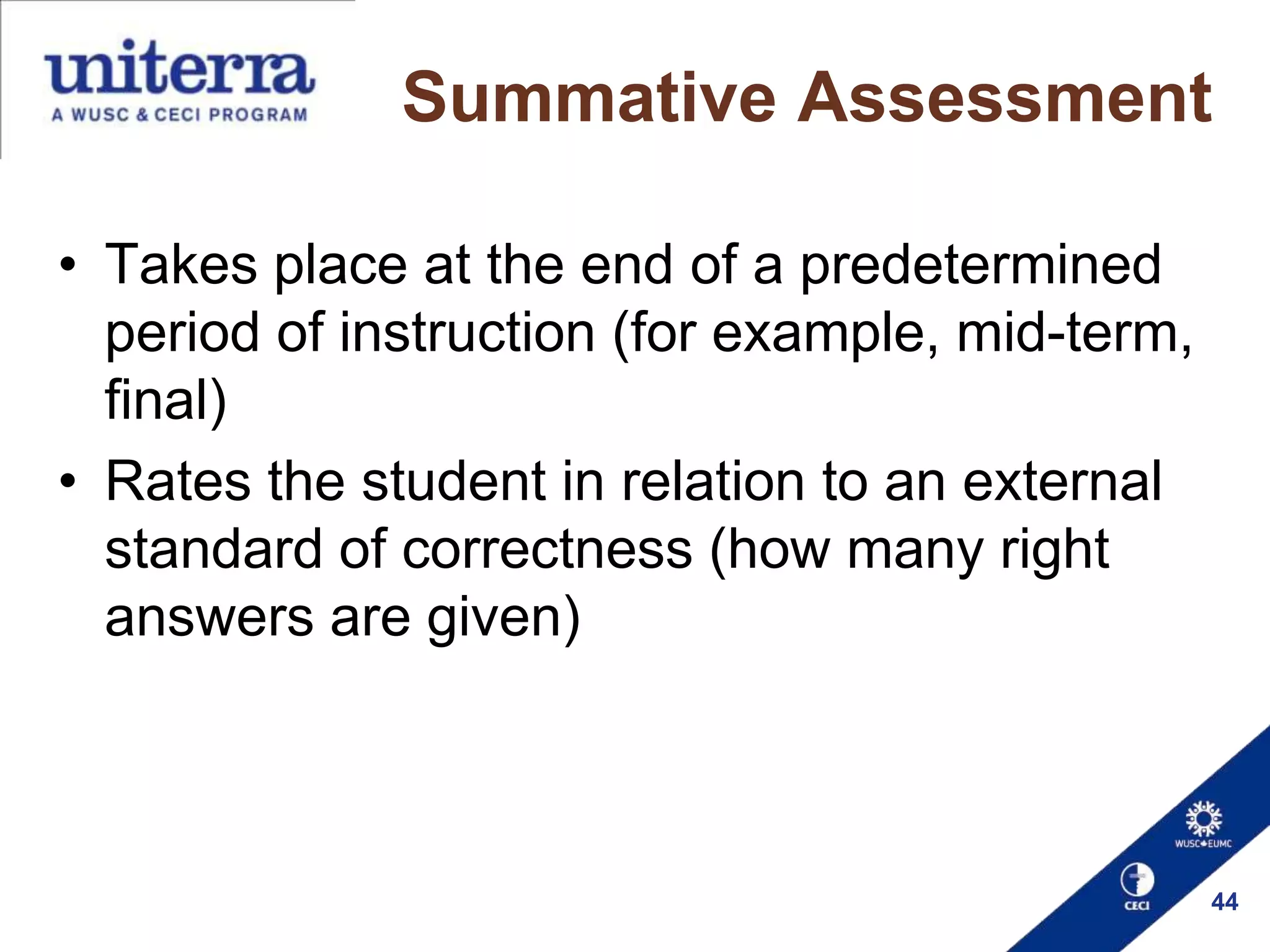 Summative Assessment
• Takes place at the end of a predetermined
period of instruction (for example, mid-term,
final)
• Rates the student in relation to an external
standard of correctness (how many right
answers are given)

44

 
