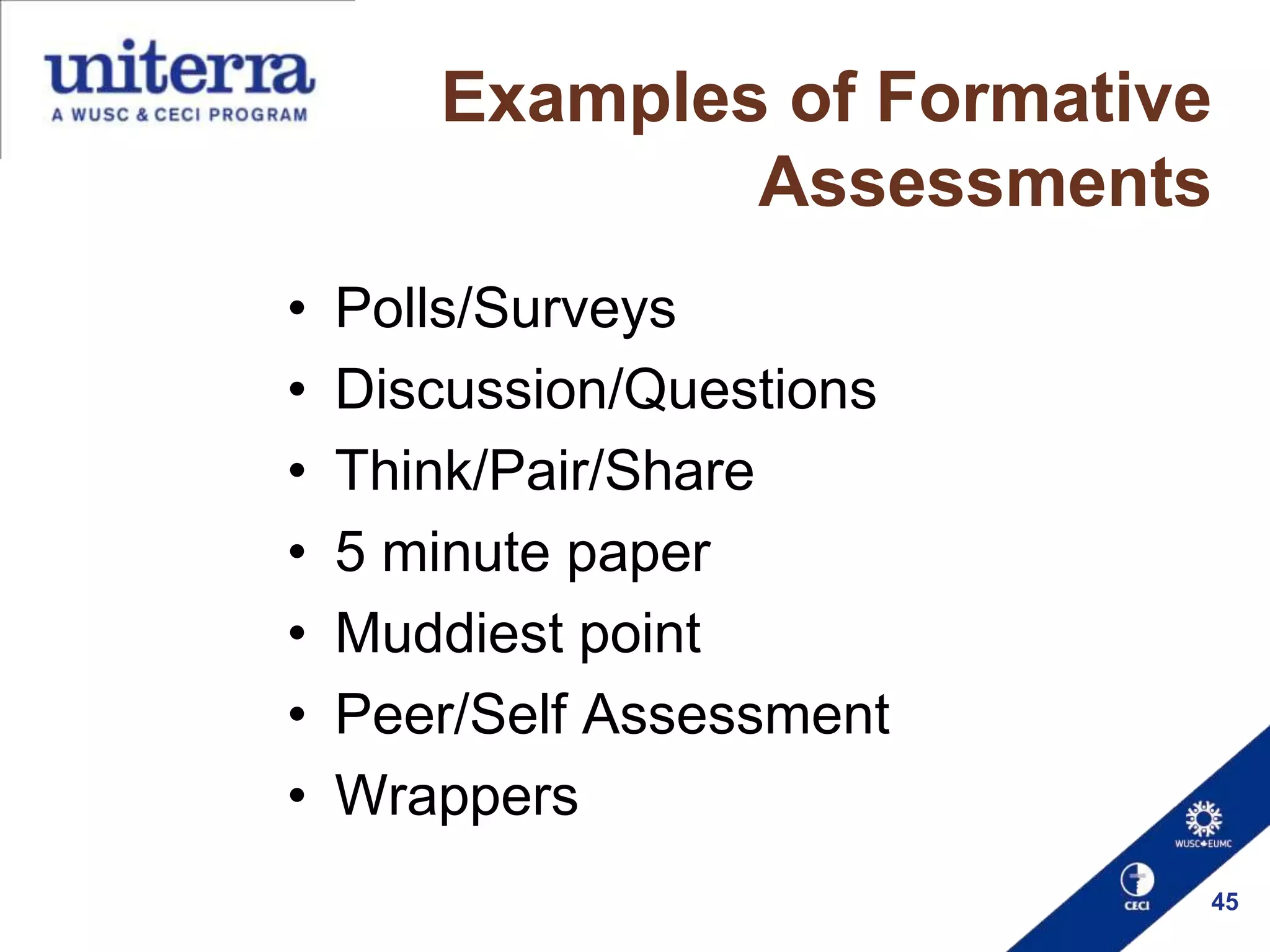 Examples of Formative
Assessments
•
•
•
•
•
•
•

Polls/Surveys
Discussion/Questions
Think/Pair/Share
5 minute paper
Muddiest point
Peer/Self Assessment
Wrappers
45

 