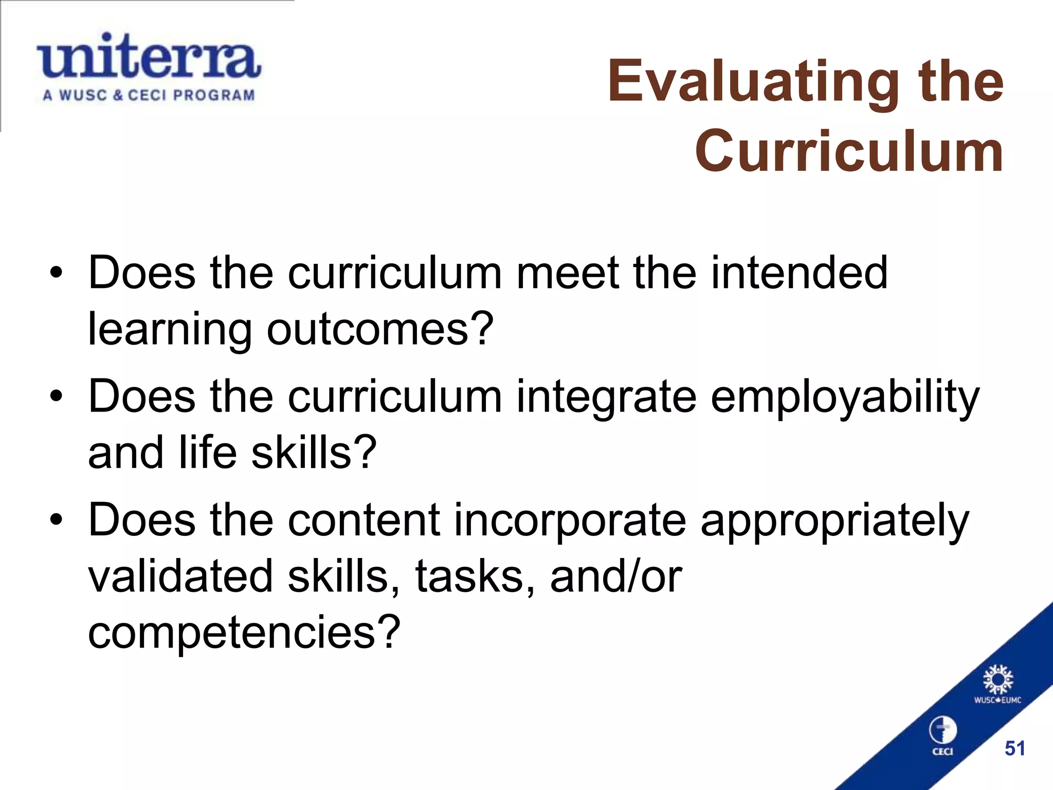 Evaluating the
Curriculum
• Does the curriculum meet the intended
learning outcomes?
• Does the curriculum integrate employability
and life skills?
• Does the content incorporate appropriately
validated skills, tasks, and/or
competencies?
51

 