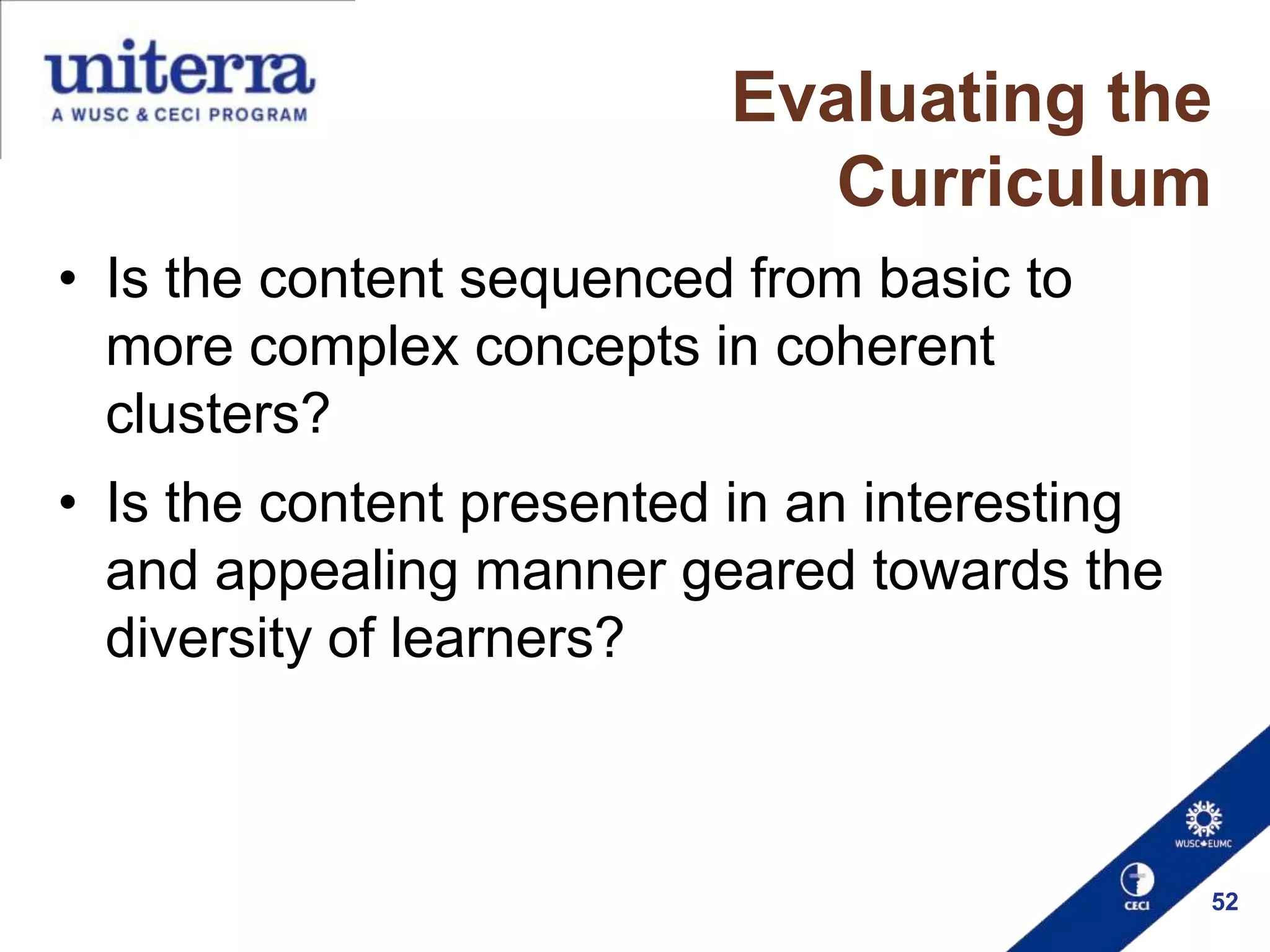 Evaluating the
Curriculum
• Is the content sequenced from basic to
more complex concepts in coherent
clusters?
• Is the content presented in an interesting
and appealing manner geared towards the
diversity of learners?

52

 