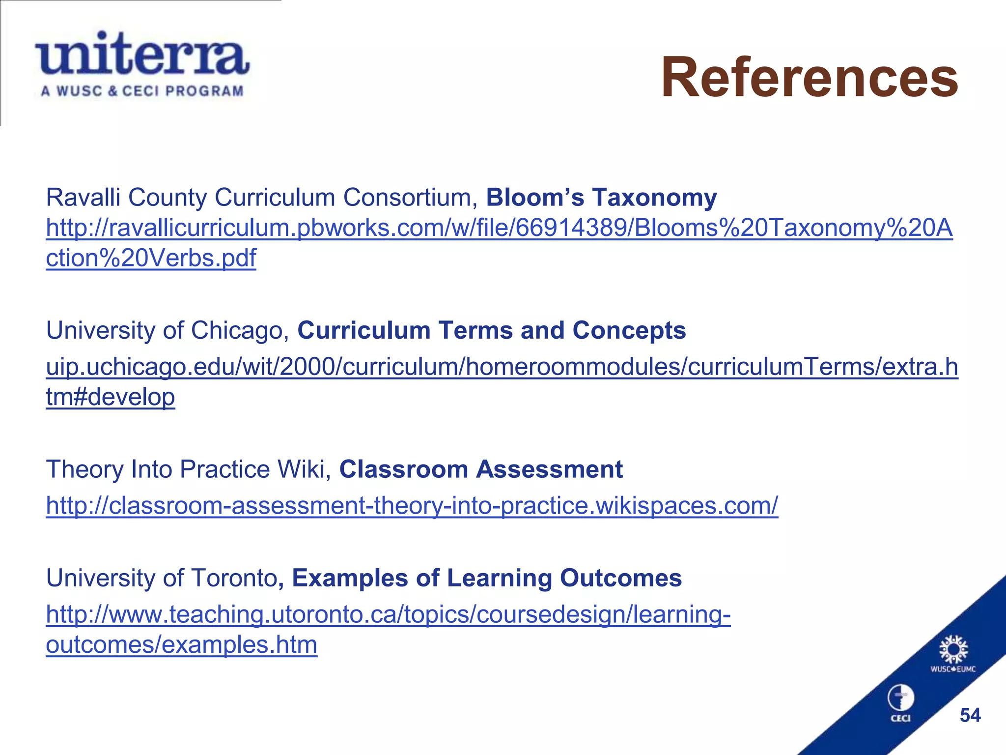 References
Ravalli County Curriculum Consortium, Bloom’s Taxonomy
http://ravallicurriculum.pbworks.com/w/file/66914389/Blooms%20Taxonomy%20A
ction%20Verbs.pdf
University of Chicago, Curriculum Terms and Concepts
uip.uchicago.edu/wit/2000/curriculum/homeroommodules/curriculumTerms/extra.h
tm#develop
Theory Into Practice Wiki, Classroom Assessment
http://classroom-assessment-theory-into-practice.wikispaces.com/
University of Toronto, Examples of Learning Outcomes
http://www.teaching.utoronto.ca/topics/coursedesign/learningoutcomes/examples.htm
54

 