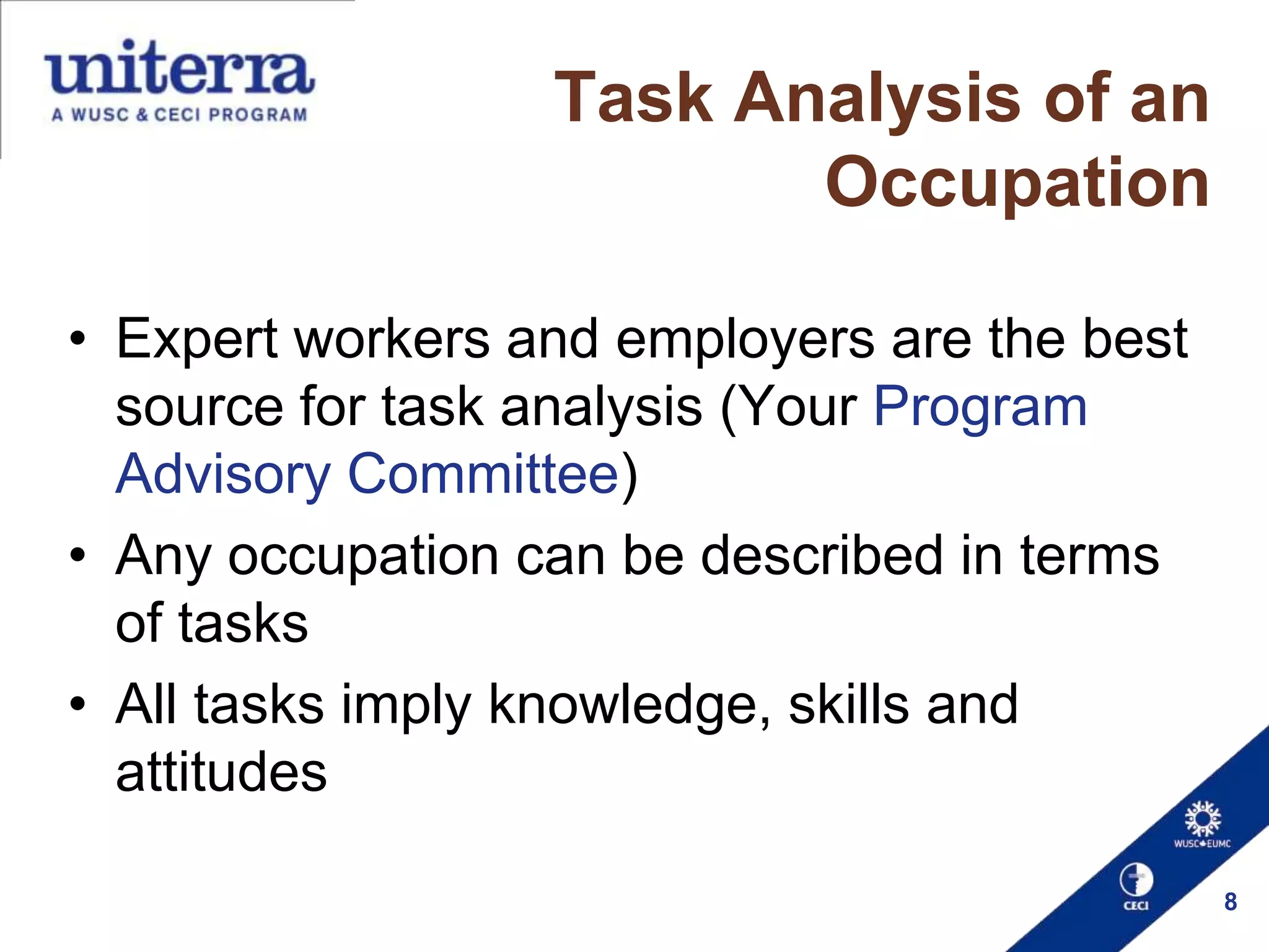 Task Analysis of an
Occupation
• Expert workers and employers are the best
source for task analysis (Your Program
Advisory Committee)
• Any occupation can be described in terms
of tasks
• All tasks imply knowledge, skills and
attitudes
8

 