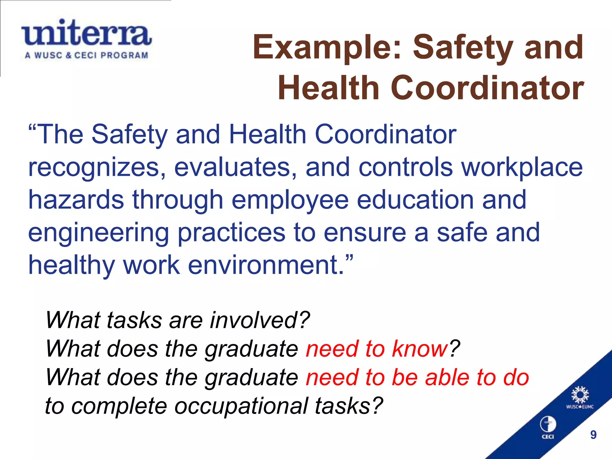 Example: Safety and
Health Coordinator
“The Safety and Health Coordinator
recognizes, evaluates, and controls workplace
hazards through employee education and
engineering practices to ensure a safe and
healthy work environment.”
What tasks are involved?
What does the graduate need to know?
What does the graduate need to be able to do
to complete occupational tasks?
9

 