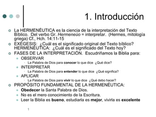 1
1. Introducción
 La HERMENÉUTICA es la ciencia de la interpretación del Texto
Bíblico. Del verbo Gr. Hermeneúo = interpretar. (Hermes, mitología
griega) Cf., Hch. 14:11-15
 EXÉGESIS: ¿Cuál es el significado original del Texto bíblico?
HERMENÉUTICA: ¿Cuál es el significado del Texto hoy?
 FASES DE LA INTERPRETACIÓN. Escudriñamos la Biblia para:
 OBSERVAR
• La Palabra de Dios para conocer lo que dice ¿Qué dice?
 INTERPRETAR
• La Palabra de Dios para entender lo que dice ¿Qué significa?
 APLICAR
• La Palabra de Dios para vivir lo que dice ¿Qué debo hacer?
 PROPÓSITO FUNDAMENTAL DE LA HERMENÉUTICA:
 Obedecer la Santa Palabra de Dios.
 No es el mero conocimiento de la Escritura.
 Leer la Biblia es bueno, estudiarla es mejor, vivirla es excelente
 