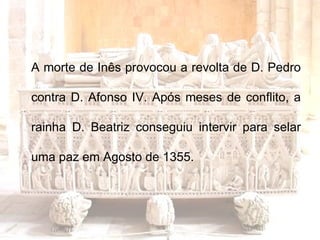 A morte de Inês provocou a revolta de D. Pedro contra D. Afonso IV. Após meses de conflito, a rainha D. Beatriz conseguiu intervir para selar uma paz em Agosto de 1355. 