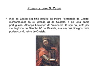 Inês de Castro era filha natural de Pedro Fernandes de Castro, mordomo-mor do rei Afonso XI de Castela, e de uma dama portuguesa, Aldonça Lourenço de Valadares. O seu pai, neto por via ilegítima de Sancho IV de Castela, era um dos fidalgos mais poderosos do reino de Castela. Romance com D. Pedro   