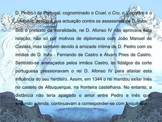 D. Pedro I de Portugal, cognominado  o Cruel ,  o Cru ,  o Vingativo  e  o Justiceiro  devido à sua actuação contra os assassinos de D. Inês Sob o pretexto da moralidade, rei D. Afonso IV não aprovava esta relação, não só por motivos de diplomacia com João Manuel de Castela, mas também devido à amizade íntima de D. Pedro com os irmãos de D. Inês - Fernando de Castro e Álvaro Pires de Castro. Sentindo-se ameaçados pelos irmãos Castro, os fidalgos da corte portuguesa pressionavam o rei D. Afonso IV para afastar esta influência do seu herdeiro. Assim, em 1344 o rei mandou exilar Inês no castelo de Albuquerque, na fronteira castelhana. No entanto, a distância não teria apagado o amor entre Pedro e Inês que, segundo a lenda, continuavam a corresponder-se com frequência  