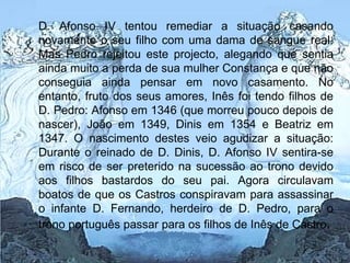 D. Afonso IV tentou remediar a situação casando novamente o seu filho com uma dama de sangue real. Mas Pedro rejeitou este projecto, alegando que sentia ainda muito a perda de sua mulher Constança e que não conseguia ainda pensar em novo casamento. No entanto, fruto dos seus amores, Inês foi tendo filhos de D. Pedro: Afonso em 1346 (que morreu pouco depois de nascer), João em 1349, Dinis em 1354 e Beatriz em 1347. O nascimento destes veio agudizar a situação: Durante o reinado de D. Dinis, D. Afonso IV sentira-se em risco de ser preterido na sucessão ao trono devido aos filhos bastardos do seu pai. Agora circulavam boatos de que os Castros conspiravam para assassinar o infante D. Fernando, herdeiro de D. Pedro, para o trono português passar para os filhos de Inês de Castro . 