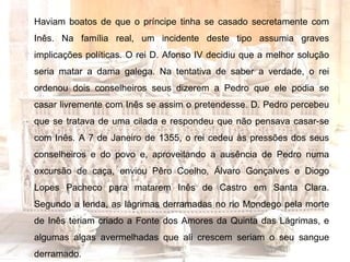 Haviam boatos de que o príncipe tinha se casado secretamente com Inês. Na família real, um incidente deste tipo assumia graves implicações políticas. O rei D. Afonso IV decidiu que a melhor solução seria matar a dama galega. Na tentativa de saber a verdade, o rei ordenou dois conselheiros seus dizerem a Pedro que ele podia se casar livremente com Inês se assim o pretendesse. D. Pedro percebeu que se tratava de uma cilada e respondeu que não pensava casar-se com Inês. A 7 de Janeiro de 1355, o rei cedeu às pressões dos seus conselheiros e do povo e, aproveitando a ausência de Pedro numa excursão de caça, enviou Pêro Coelho, Álvaro Gonçalves e Diogo Lopes Pacheco para matarem Inês de Castro em Santa Clara. Segundo a lenda, as lágrimas derramadas no rio Mondego pela morte de Inês teriam criado a Fonte dos Amores da Quinta das Lágrimas, e algumas algas avermelhadas que ali crescem seriam o seu sangue derramado. 