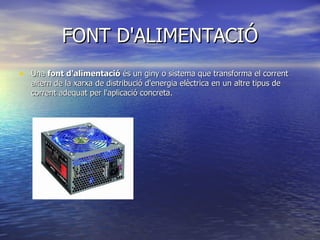 FONT D'ALIMENTACIÓ Una  font d'alimentació  és un giny o sistema que transforma el corrent altern de la xarxa de distribució d'energia elèctrica en un altre tipus de corrent adequat per l'aplicació concreta. 