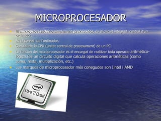 MICROPROCESADOR El  microprocesador  o simplement  procesador , es el circuit integrad  central d’un ordinador. És el cervell  de l’ordinador. Constitueix la CPU (unitat central de procesament) de un PC La función del microprocesador és el encargat de realitzar toda operacio  aritmético-lógica.(es un circuito digital que calcula operaciones aritméticas (como suma, resta, multiplicación, etc.)  Les marques de microprocesador més conegudes son Iintel i AMD 