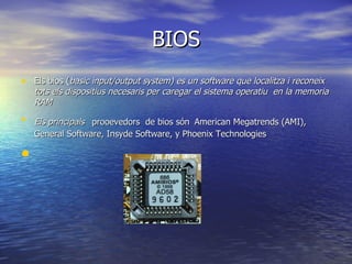 BIOS Els bios ( basic input/output system) es un software que localitza i reconeix tots els dispositius necesaris per caregar el sistema operatiu  en la memoria RAM Els principals  prooevedors  de bios són   American Megatrends (AMI), General Software, Insyde Software, y Phoenix Technologies 
