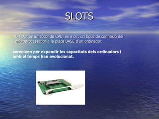 SLOTS Un slot és un sòcol de CPU, és a dir, un tipus de connexió del microprocessador a la placa BASE d'un ordinador. serveixen per expandir les capacitats dels ordinadors i amb el temps han evolucionat. 