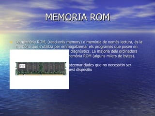 MEMORIA ROM La memòria ROM, (read-only memory) o memòria de només lectura, és la memòria que s'utilitza per emmagatzemar els programes que posen en marxa l'ordinador i realitzen els diagnòstics. La majoria dels ordinadors tenen una quantitat petita de memòria ROM (alguns milers de bytes). Resulta apropiada per emmagatzemar dades que no necessitin ser modificats durant la vida d'aquest dispositiu 