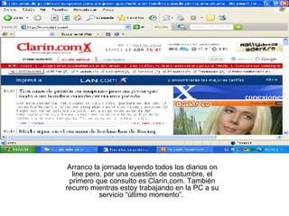 Arranco la jornada leyendo todos los diarios on line pero, por una cuestión de costumbre, el primero que consulto es Clarín.com. También recurro mientras estoy trabajando en la PC a su servicio “último momento”.  