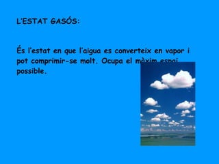 L’ESTAT GASÓS: És l’estat en que l’aigua es converteix en vapor i pot comprimir-se molt. Ocupa el màxim espai possible. 