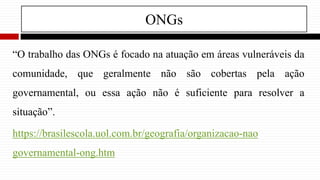 ONGs
“O trabalho das ONGs é focado na atuação em áreas vulneráveis da
comunidade, que geralmente não são cobertas pela ação
governamental, ou essa ação não é suficiente para resolver a
situação”.
https://brasilescola.uol.com.br/geografia/organizacao-nao
governamental-ong.htm
 