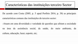 Caracteristicas das instituições terceiro Sector
De acordo com Costa (2005, p. 5 apud Porfirio 2016, p. 38) as principais
características comuns das instituições do terceiro sector:
-Atuam em uma diversidade e variedade de questões que afetam a sociedade
na área da assistência social, da saúde, do meio ambiente, da
cultura, educação, lazer, esporte, etc;
 