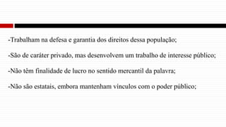 -Trabalham na defesa e garantia dos direitos dessa população;
-São de caráter privado, mas desenvolvem um trabalho de interesse público;
-Não têm finalidade de lucro no sentido mercantil da palavra;
-Não são estatais, embora mantenham vínculos com o poder público;
 