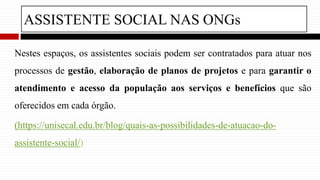 ASSISTENTE SOCIAL NAS ONGs
Nestes espaços, os assistentes sociais podem ser contratados para atuar nos
processos de gestão, elaboração de planos de projetos e para garantir o
atendimento e acesso da população aos serviços e benefícios que são
oferecidos em cada órgão.
(https://unisecal.edu.br/blog/quais-as-possibilidades-de-atuacao-do-
assistente-social/)
 
