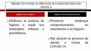 PROJECTO COVID-19: PREVENÇÃO COMUNITÁRIA EM
ANGOLA
 Melhorar as práticas de
higiene e saúde nos
municípios urbanos e
periurbanos;
 Promover mudanças
comportamentais no
saneamento e na higiene;
 Dar atenção ao processo de
adesão a vacina da
COVID-19.
OBJECTIVO GERAL OBJECTIVOS ESPECÍFICOS
 