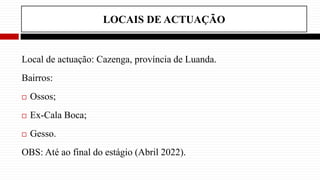 LOCAIS DE ACTUAÇÃO
Local de actuação: Cazenga, província de Luanda.
Bairros:
 Ossos;
 Ex-Cala Boca;
 Gesso.
OBS: Até ao final do estágio (Abril 2022).
 