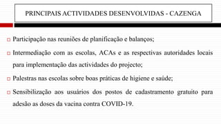 PRINCIPAIS ACTIVIDADES DESENVOLVIDAS - CAZENGA
 Participação nas reuniões de planificação e balanços;
 Intermediação com as escolas, ACAs e as respectivas autoridades locais
para implementação das actividades do projecto;
 Palestras nas escolas sobre boas práticas de higiene e saúde;
 Sensibilização aos usuários dos postos de cadastramento gratuito para
adesão as doses da vacina contra COVID-19.
 