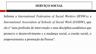 SERVIÇO SOCIAL
Informa a International Federation of Social Workers (IFSW) e a
International Association of Schools of Social Work (IASSW), que
ela é “uma profissão de intervenção e uma disciplina académica que
promove o desenvolvimento e a mudança social, a coesão social, o
empowermente a promoção da Pessoa”.
 