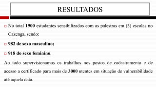 RESULTADOS
 No total 1900 estudantes sensibilizados com as palestras em (3) escolas no
Cazenga, sendo:
 982 de sexo masculino;
 918 do sexo feminino.
Ao todo supervisionamos os trabalhos nos postos de cadastramento e de
acesso a certificado para mais de 3000 utentes em situação de vulnerabilidade
até aquela data.
 