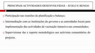 PRINCIPAIS ACTIVIDADES DESENVOLVIDAS – ICOLO E BENGO
 Participação nas reuniões de planificação e balanço;
 Intermediação com as instituições do governo e as autoridades locais para
implementação das actividades de vacinação intensiva nas comunidades;
 Supervisionar dar e suporte metodológico aos activistas comunitários do
projecto.
 