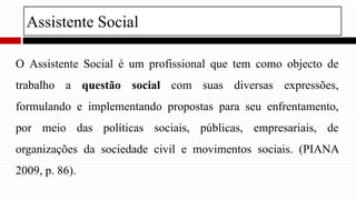 O Assistente Social é um profissional que tem como objecto de
trabalho a questão social com suas diversas expressões,
formulando e implementando propostas para seu enfrentamento,
por meio das políticas sociais, públicas, empresariais, de
organizações da sociedade civil e movimentos sociais. (PIANA
2009, p. 86).
Assistente Social
 
