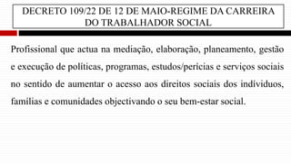 DECRETO 109/22 DE 12 DE MAIO-REGIME DA CARREIRA
DO TRABALHADOR SOCIAL
Profissional que actua na mediação, elaboração, planeamento, gestão
e execução de políticas, programas, estudos/perícias e serviços sociais
no sentido de aumentar o acesso aos direitos sociais dos indíviduos,
famílias e comunidades objectivando o seu bem-estar social.
 