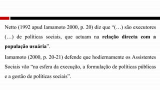 Netto (1992 apud Iamamoto 2000, p. 20) diz que “(…) são executores
(…) de políticas sociais, que actuam na relação directa com a
população usuária”.
Iamamoto (2000, p. 20-21) defende que hodiernamente os Assistentes
Sociais vão “na esfera da execução, a formulação de políticas públicas
e a gestão de políticas sociais”.
 