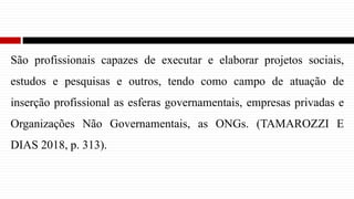 São profissionais capazes de executar e elaborar projetos sociais,
estudos e pesquisas e outros, tendo como campo de atuação de
inserção profissional as esferas governamentais, empresas privadas e
Organizações Não Governamentais, as ONGs. (TAMAROZZI E
DIAS 2018, p. 313).
 