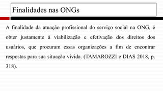 Finalidades nas ONGs
A finalidade da atuação profissional do serviço social na ONG, é
obter justamente à viabilização e efetivação dos direitos dos
usuários, que procuram essas organizações a fim de encontrar
respostas para sua situação vivida. (TAMAROZZI e DIAS 2018, p.
318).
 