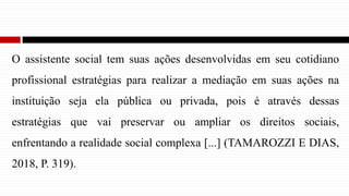 O assistente social tem suas ações desenvolvidas em seu cotidiano
profissional estratégias para realizar a mediação em suas ações na
instituição seja ela pública ou privada, pois é através dessas
estratégias que vai preservar ou ampliar os direitos sociais,
enfrentando a realidade social complexa [...] (TAMAROZZI E DIAS,
2018, P. 319).
 