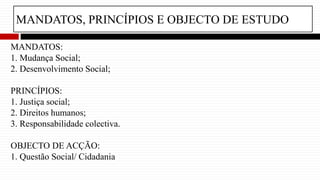 MANDATOS, PRINCÍPIOS E OBJECTO DE ESTUDO
MANDATOS:
1. Mudança Social;
2. Desenvolvimento Social;
PRINCÍPIOS:
1. Justiça social;
2. Direitos humanos;
3. Responsabilidade colectiva.
OBJECTO DE ACÇÃO:
1. Questão Social/ Cidadania
 