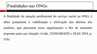 Finalidades nas ONGs
A finalidade da atuação profissional do serviço social na ONG, é
obter justamente à viabilização e ef...