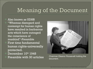 Also known as UDHR “ Whereas disregard and contempt for human rights have resulted in barbarous acts which have outraged the conscience of mankind”-Preamble First time fundamental human rights-universally protected.  December 10 th  1948 Preamble with 30 articles Chairman Eleanor Roosevelt holding the document. http://themormonworker.files.wordpress.com/2009/07/94944-004-5fa0aee2.jpg 