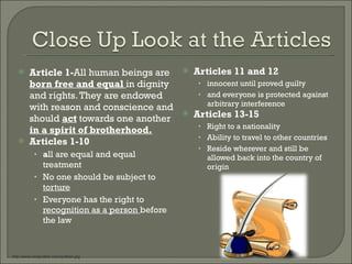 Article 1- All human beings are  born free and equal  in dignity and rights. They are endowed with reason and conscience and should  act  towards one another  in a spirit of brotherhood. Articles 1-10 a ll are equal and equal treatment No one should be subject to  torture Everyone has the right to  recognition as a person  before the law Articles 11 and 12 innocent until proved guilty  and everyone is protected against arbitrary interference Articles 13-15 Right to a nationality Ability to travel to other countries Reside wherever and still be allowed back into the country of origin http://www.cindyvallar.com/quillpen.jpg 