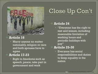 Article 16 Marry anyone no matter nationality, religion or race and both spouses have to agree Article 17-23 Right to freedoms such as speech, peace, take part in government and work Article 24 “ Everyone has the right to rest and leisure, including reasonable limitation of working hours and periodic holidays with pay” Article 25-30 Everyone has social responsibilities and duties to keep equality in the nation http:// farm1.static.flickr.com/33/47093936_7116f6215d.jpg  