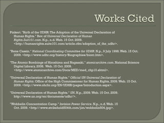 Pinkert. "Birth of the UDHR: The Adoption of the Universal Declaration of Human Rights." Rev. of  Universal Declaration of Human Rights . Suit101.com . N.p., n.d. Web. 15 Oct. 2009.  <http://humanrights.suite101.com/article.cfm/adoption_of_the_udhr>.  "Rene Cassin."  National Coordinating Committee for UDHR . N.p., 9 July 1998. Web. 15 Oct.  2009. <http://www.udhr.org/history/Biographies/biorc.htm>.  "The Atomic Bombings of Hiroshima and Nagasaki."  atomicarchive.com . National Science Digital Library, 2008.  Web. 15 Oct. 2009.  <http://www.atomicarchive.com/Docs/MED/med_chp10.shtml>.  "Universal Declaration of Human Rights."  Official UN Universal Declaration of Human Rights . Office of the High Commissioner for Human Rights, 2009. Web. 15 Oct. 2009. <http://www.ohchr.org/EN/UDHR/pages/Introduction.aspx>. "Universal Declaration of Human Rights."  UN . N.p., 2009. Web. 15 Oct. 2009. http://www.un.org/en/documents/udhr/>.  "Wobbelin Concentration Camp."  Invision Power Service . N.p., n.d. Web. 15 Oct. 2009. <http//:www.strikehold504th.com/jim/wobbelin504.jpg>.  