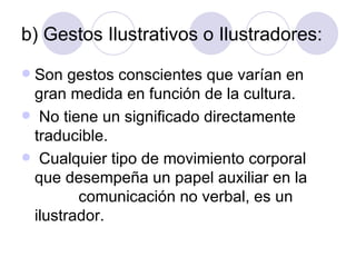 b) Gestos Ilustrativos o Ilustradores: Son gestos conscientes que varían en gran medida en función de la cultura.  No tiene un significado directamente traducible. Cualquier tipo de movimiento corporal que desempeña un papel auxiliar en la  comunicación no verbal, es un ilustrador. 